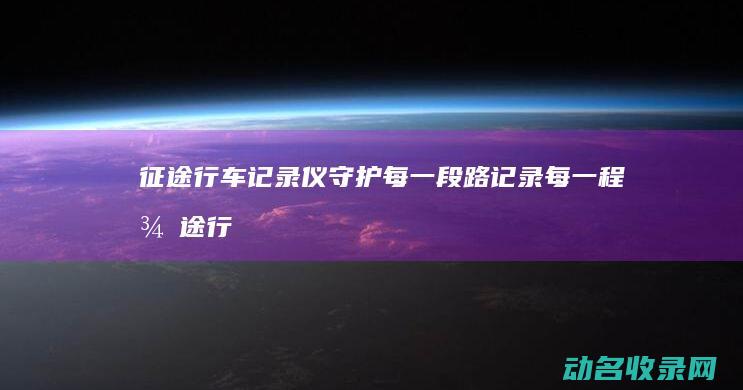 征途行车记录仪 守护每一段路 记录每一程 (征途行车记录仪怎么样)