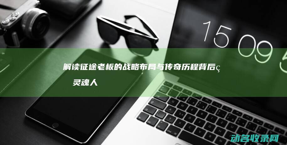 解读征途老板的战略布局与传奇历程 背后的灵魂人物 征途 (征途 ceo)