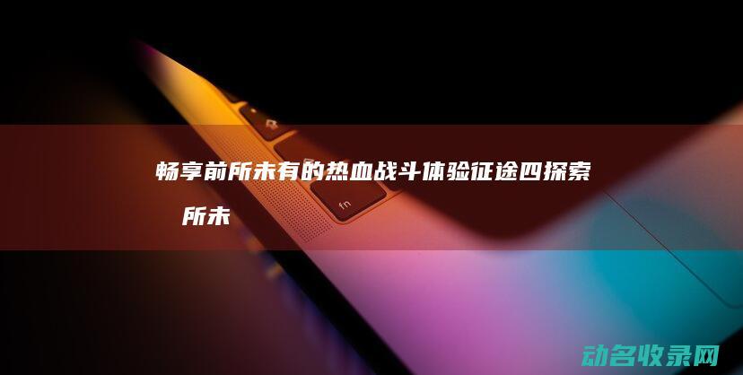 畅享前所未有的热血战斗体验 征途四 探索 (前所未有的畅快)