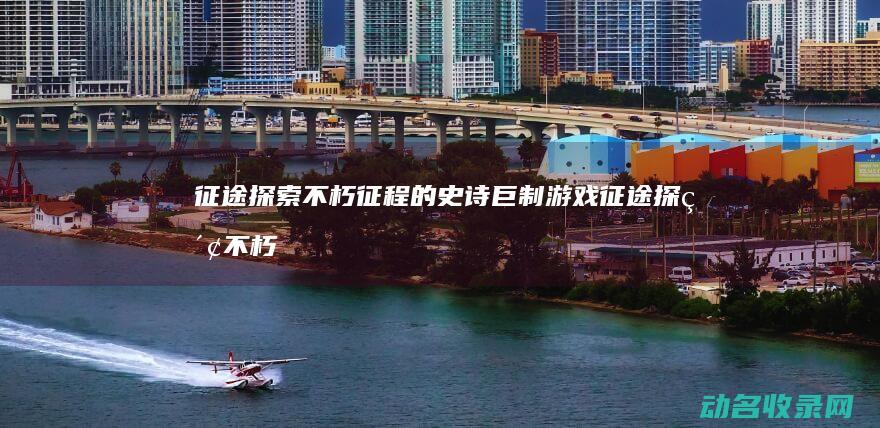 征途 探索不朽征程的史诗巨制 游戏 (征途探索不朽攻略大全)