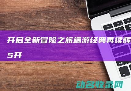 开启全新冒险之旅 端游经典再续辉煌 征途2S (开启全新冒险任务攻略)