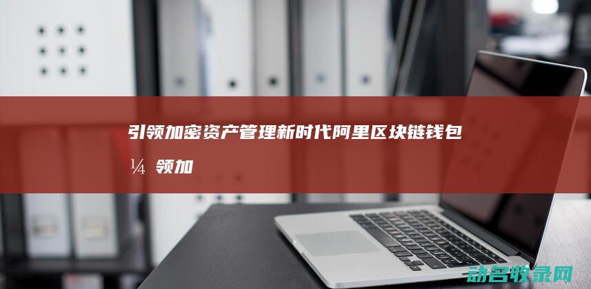 引领加密资产管理新时代 阿里区块链钱包 (引领加密资产的企业)